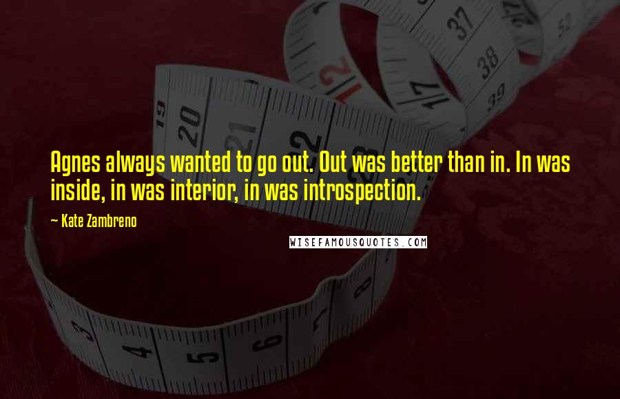 Kate Zambreno Quotes: Agnes always wanted to go out. Out was better than in. In was inside, in was interior, in was introspection.