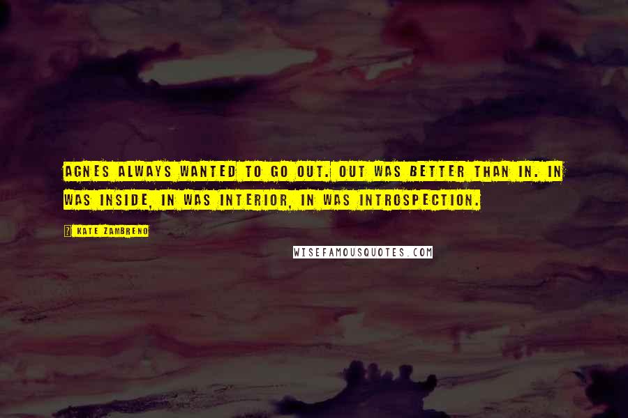 Kate Zambreno Quotes: Agnes always wanted to go out. Out was better than in. In was inside, in was interior, in was introspection.