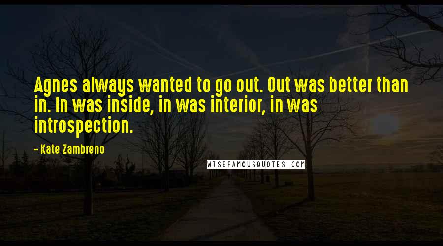 Kate Zambreno Quotes: Agnes always wanted to go out. Out was better than in. In was inside, in was interior, in was introspection.