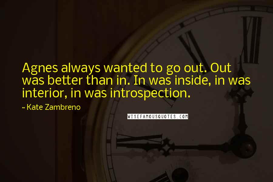 Kate Zambreno Quotes: Agnes always wanted to go out. Out was better than in. In was inside, in was interior, in was introspection.