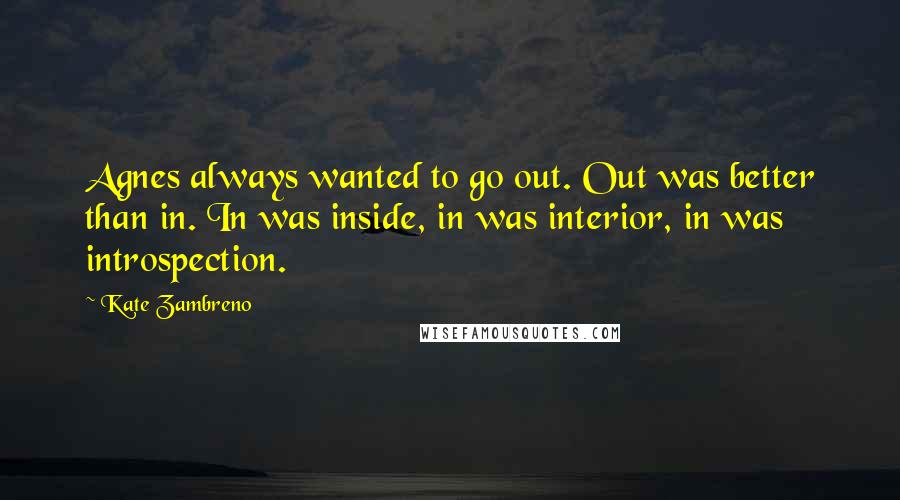 Kate Zambreno Quotes: Agnes always wanted to go out. Out was better than in. In was inside, in was interior, in was introspection.