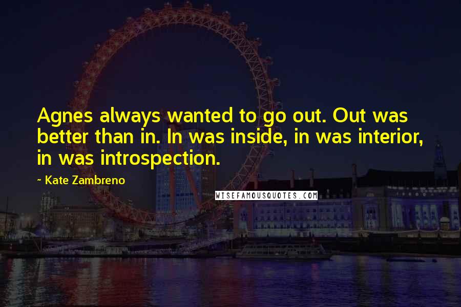 Kate Zambreno Quotes: Agnes always wanted to go out. Out was better than in. In was inside, in was interior, in was introspection.