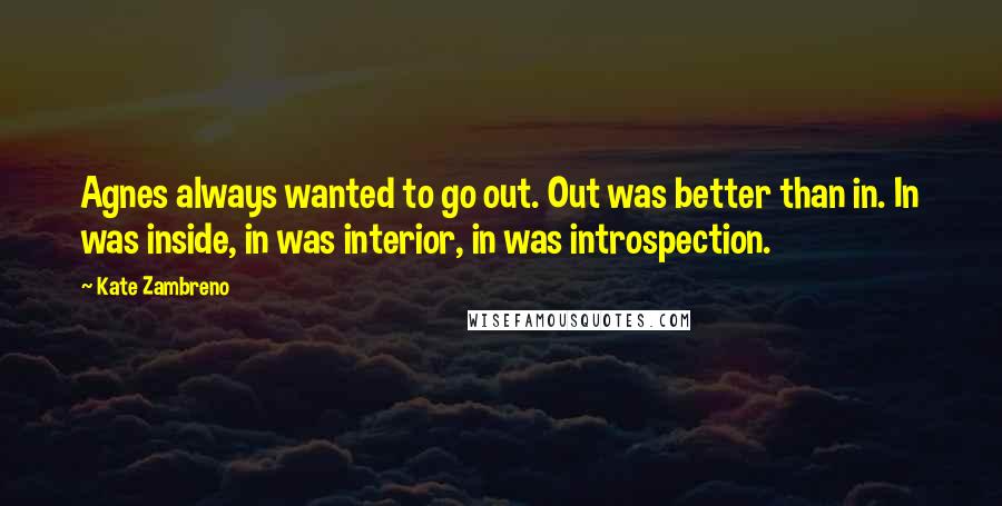 Kate Zambreno Quotes: Agnes always wanted to go out. Out was better than in. In was inside, in was interior, in was introspection.