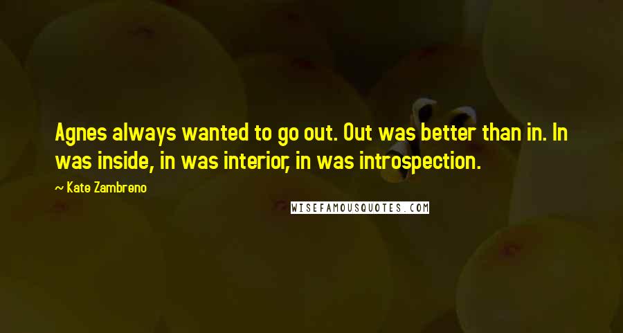 Kate Zambreno Quotes: Agnes always wanted to go out. Out was better than in. In was inside, in was interior, in was introspection.