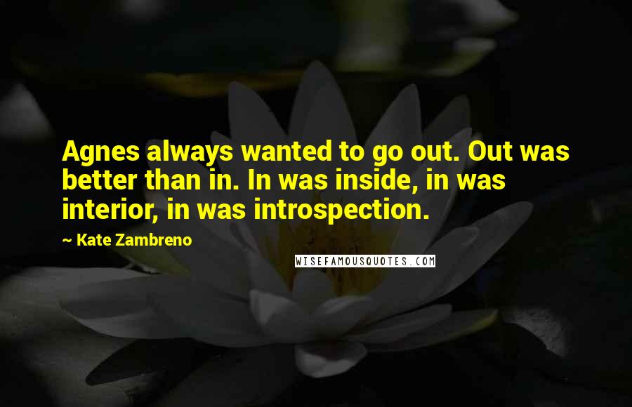 Kate Zambreno Quotes: Agnes always wanted to go out. Out was better than in. In was inside, in was interior, in was introspection.