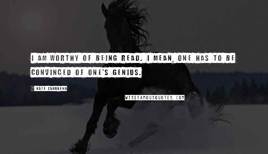 Kate Zambreno Quotes: I am worthy of being read. I mean, one has to be convinced of one's genius.