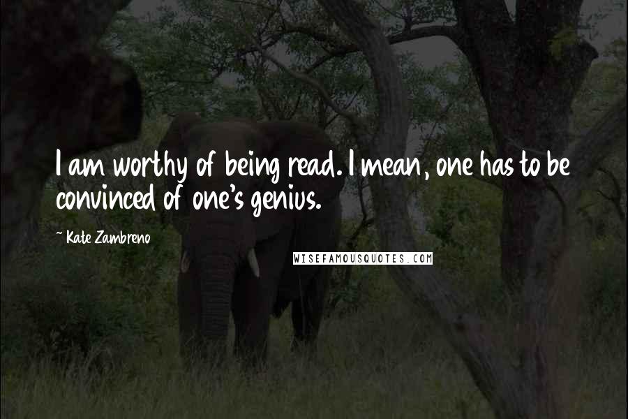 Kate Zambreno Quotes: I am worthy of being read. I mean, one has to be convinced of one's genius.