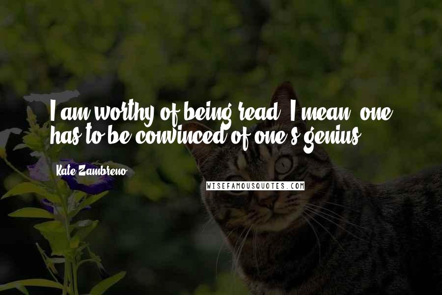 Kate Zambreno Quotes: I am worthy of being read. I mean, one has to be convinced of one's genius.