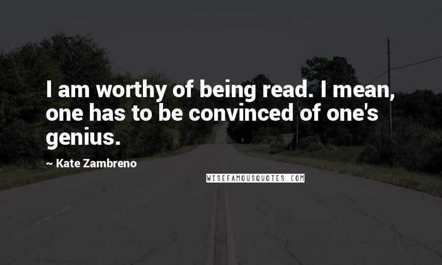 Kate Zambreno Quotes: I am worthy of being read. I mean, one has to be convinced of one's genius.