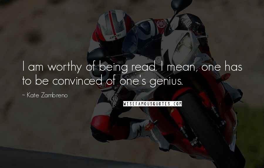 Kate Zambreno Quotes: I am worthy of being read. I mean, one has to be convinced of one's genius.