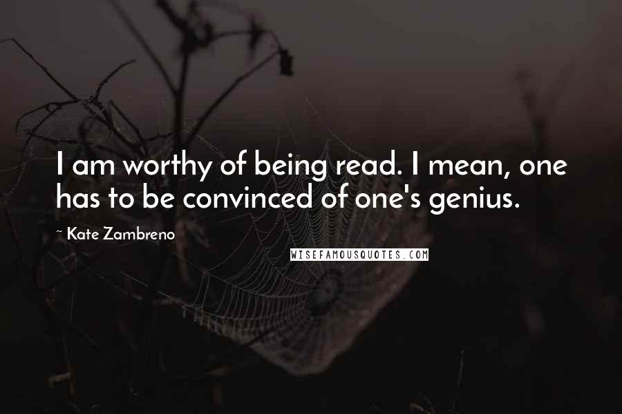 Kate Zambreno Quotes: I am worthy of being read. I mean, one has to be convinced of one's genius.
