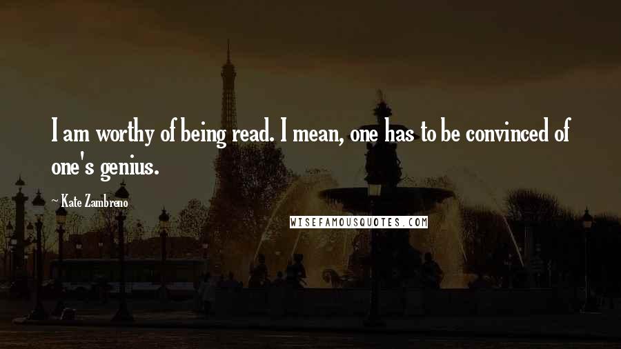 Kate Zambreno Quotes: I am worthy of being read. I mean, one has to be convinced of one's genius.