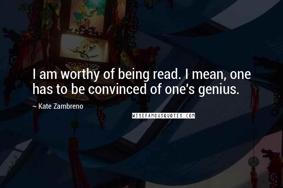 Kate Zambreno Quotes: I am worthy of being read. I mean, one has to be convinced of one's genius.