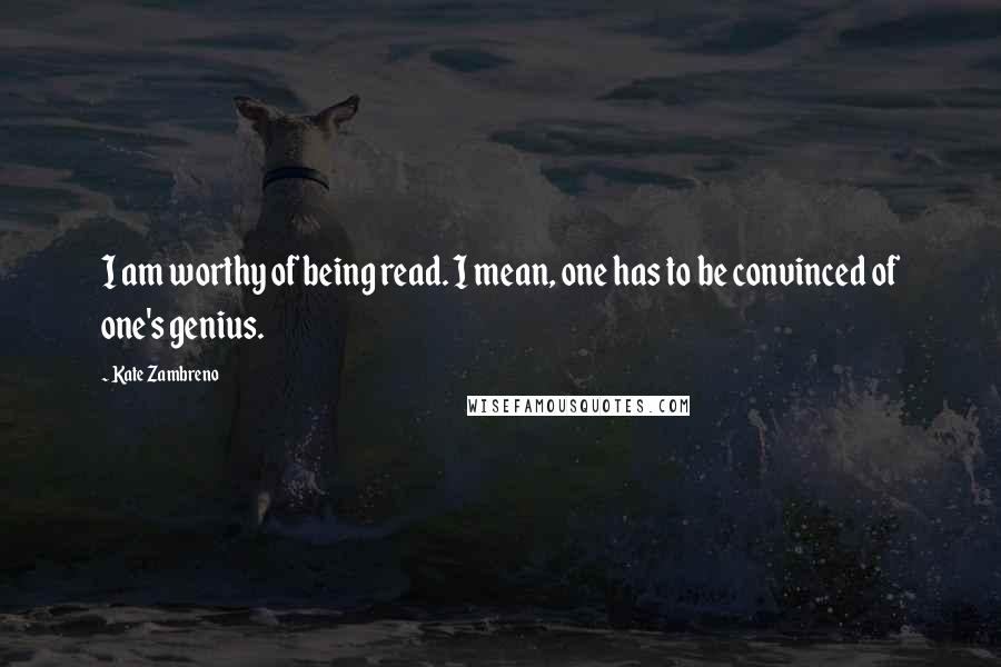 Kate Zambreno Quotes: I am worthy of being read. I mean, one has to be convinced of one's genius.