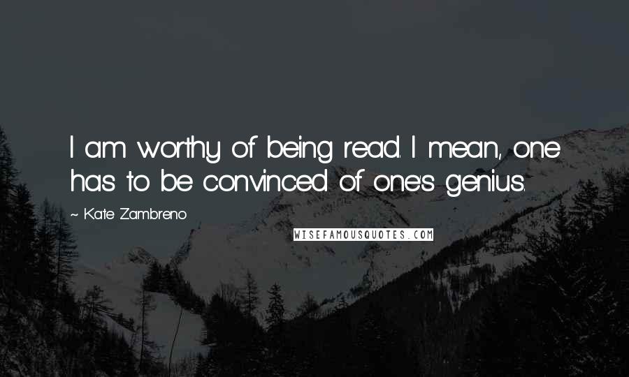 Kate Zambreno Quotes: I am worthy of being read. I mean, one has to be convinced of one's genius.