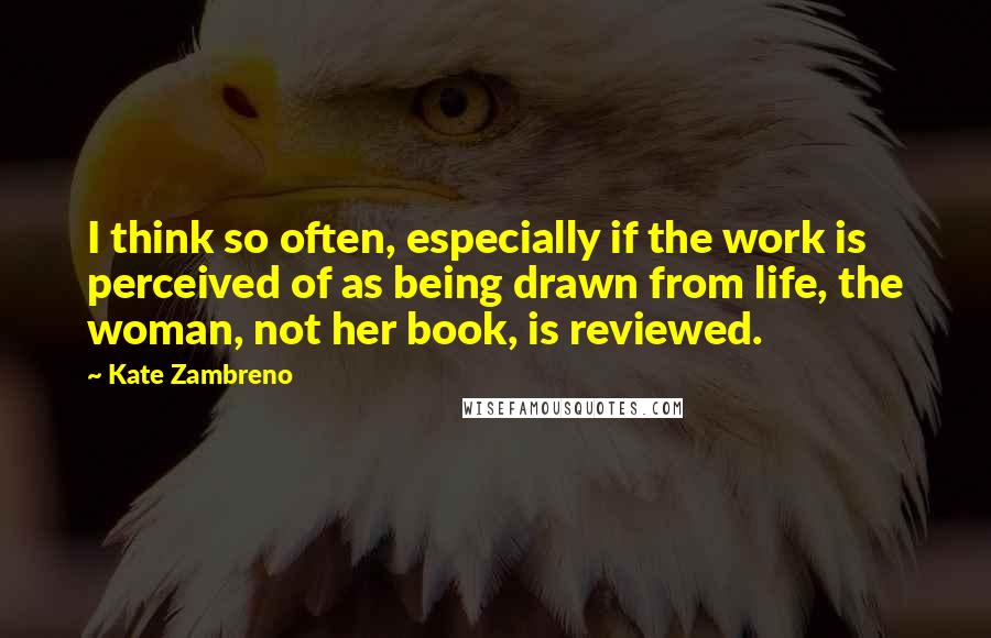 Kate Zambreno Quotes: I think so often, especially if the work is perceived of as being drawn from life, the woman, not her book, is reviewed.