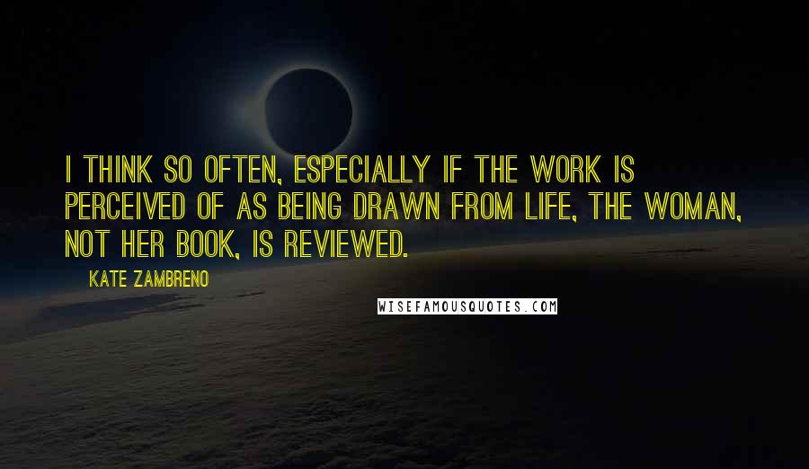 Kate Zambreno Quotes: I think so often, especially if the work is perceived of as being drawn from life, the woman, not her book, is reviewed.