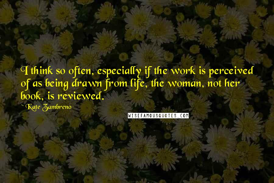 Kate Zambreno Quotes: I think so often, especially if the work is perceived of as being drawn from life, the woman, not her book, is reviewed.