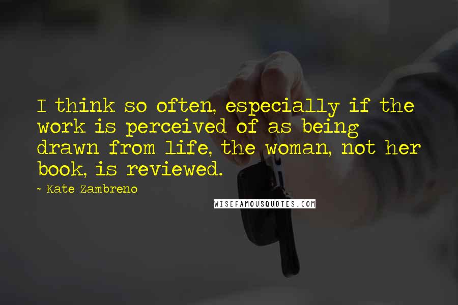 Kate Zambreno Quotes: I think so often, especially if the work is perceived of as being drawn from life, the woman, not her book, is reviewed.