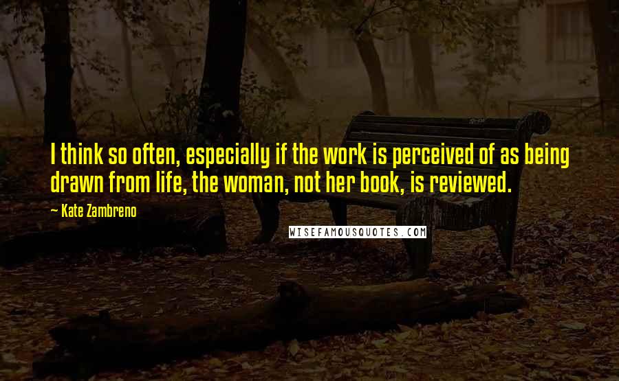 Kate Zambreno Quotes: I think so often, especially if the work is perceived of as being drawn from life, the woman, not her book, is reviewed.