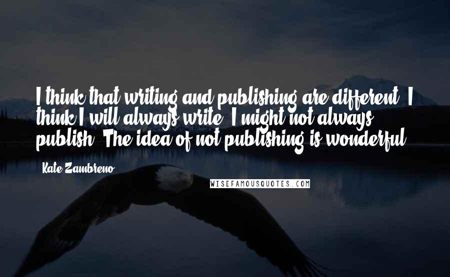 Kate Zambreno Quotes: I think that writing and publishing are different. I think I will always write; I might not always publish. The idea of not publishing is wonderful!