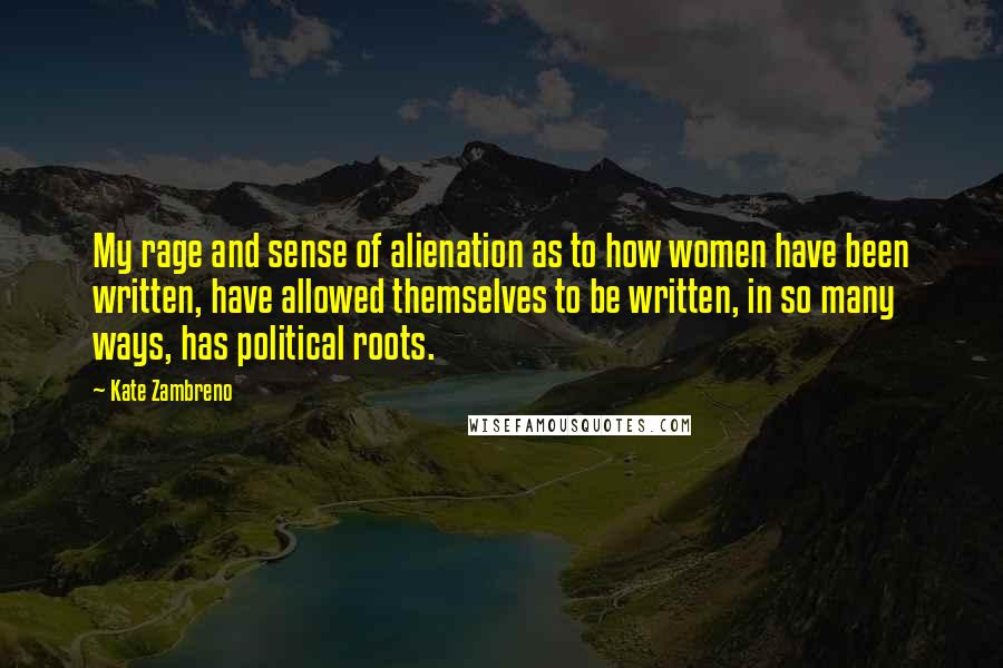 Kate Zambreno Quotes: My rage and sense of alienation as to how women have been written, have allowed themselves to be written, in so many ways, has political roots.
