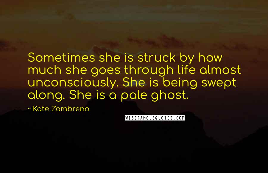 Kate Zambreno Quotes: Sometimes she is struck by how much she goes through life almost unconsciously. She is being swept along. She is a pale ghost.