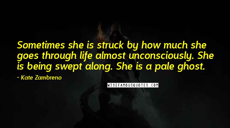 Kate Zambreno Quotes: Sometimes she is struck by how much she goes through life almost unconsciously. She is being swept along. She is a pale ghost.