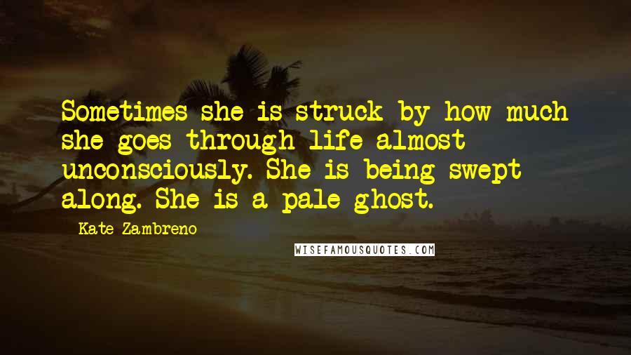 Kate Zambreno Quotes: Sometimes she is struck by how much she goes through life almost unconsciously. She is being swept along. She is a pale ghost.