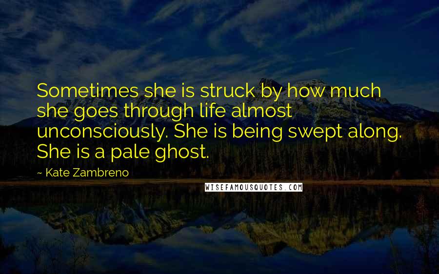 Kate Zambreno Quotes: Sometimes she is struck by how much she goes through life almost unconsciously. She is being swept along. She is a pale ghost.