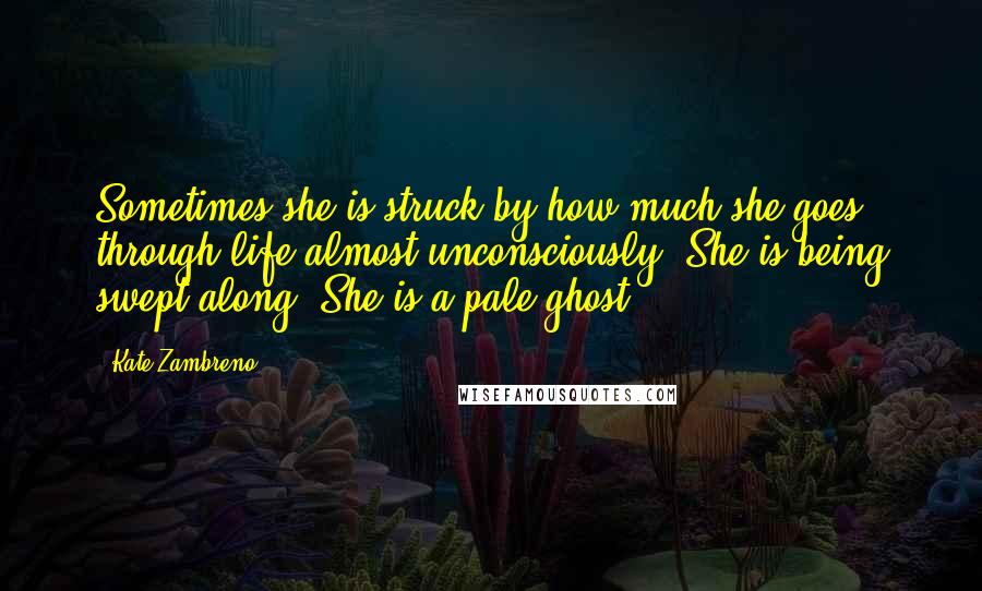 Kate Zambreno Quotes: Sometimes she is struck by how much she goes through life almost unconsciously. She is being swept along. She is a pale ghost.