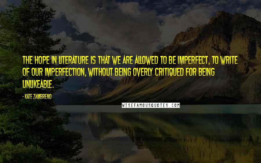 Kate Zambreno Quotes: The hope in literature is that we are allowed to be imperfect, to write of our imperfection, without being overly critiqued for being unlikeable.