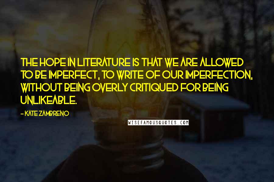 Kate Zambreno Quotes: The hope in literature is that we are allowed to be imperfect, to write of our imperfection, without being overly critiqued for being unlikeable.