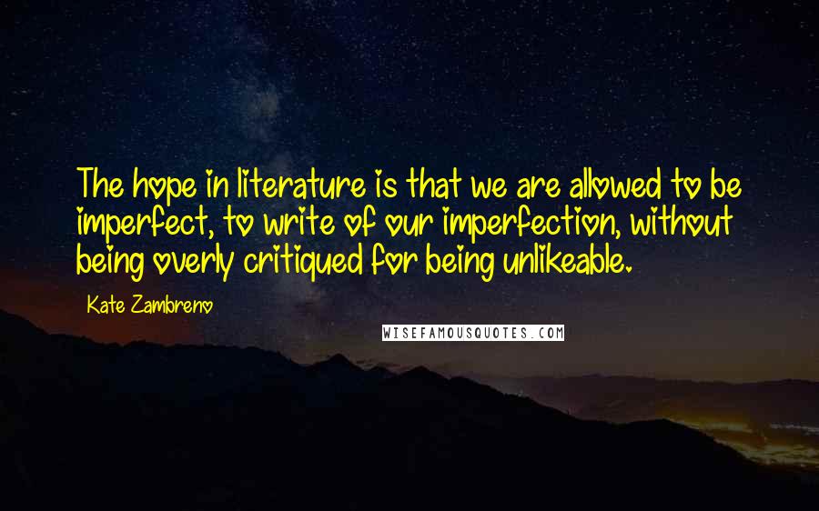 Kate Zambreno Quotes: The hope in literature is that we are allowed to be imperfect, to write of our imperfection, without being overly critiqued for being unlikeable.