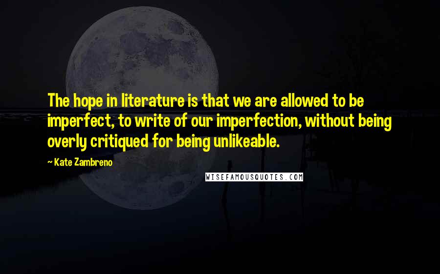 Kate Zambreno Quotes: The hope in literature is that we are allowed to be imperfect, to write of our imperfection, without being overly critiqued for being unlikeable.