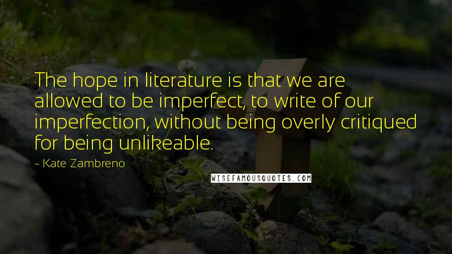 Kate Zambreno Quotes: The hope in literature is that we are allowed to be imperfect, to write of our imperfection, without being overly critiqued for being unlikeable.