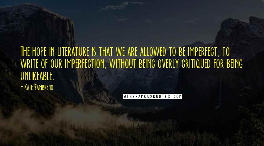 Kate Zambreno Quotes: The hope in literature is that we are allowed to be imperfect, to write of our imperfection, without being overly critiqued for being unlikeable.