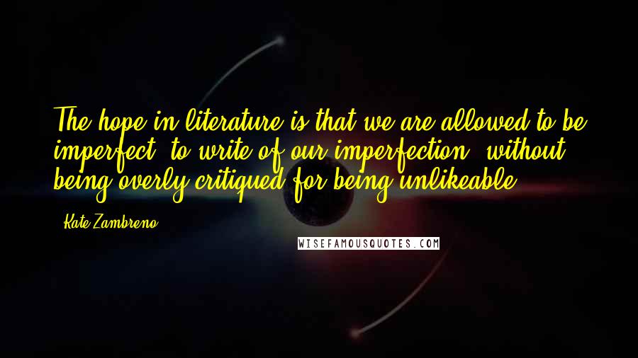 Kate Zambreno Quotes: The hope in literature is that we are allowed to be imperfect, to write of our imperfection, without being overly critiqued for being unlikeable.