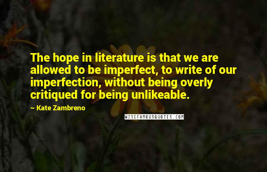 Kate Zambreno Quotes: The hope in literature is that we are allowed to be imperfect, to write of our imperfection, without being overly critiqued for being unlikeable.