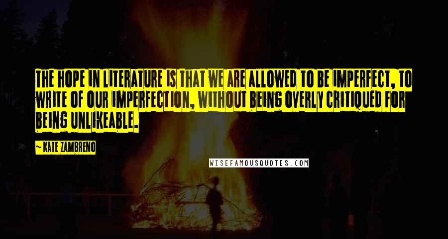 Kate Zambreno Quotes: The hope in literature is that we are allowed to be imperfect, to write of our imperfection, without being overly critiqued for being unlikeable.