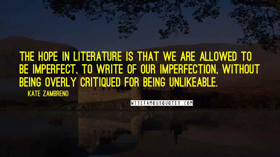 Kate Zambreno Quotes: The hope in literature is that we are allowed to be imperfect, to write of our imperfection, without being overly critiqued for being unlikeable.