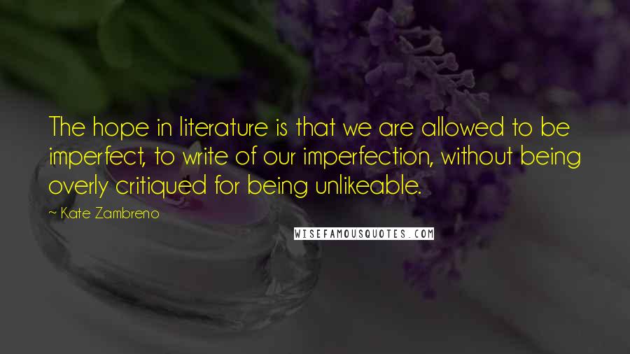 Kate Zambreno Quotes: The hope in literature is that we are allowed to be imperfect, to write of our imperfection, without being overly critiqued for being unlikeable.