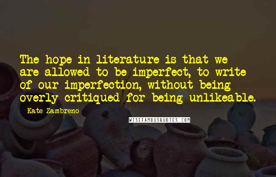 Kate Zambreno Quotes: The hope in literature is that we are allowed to be imperfect, to write of our imperfection, without being overly critiqued for being unlikeable.