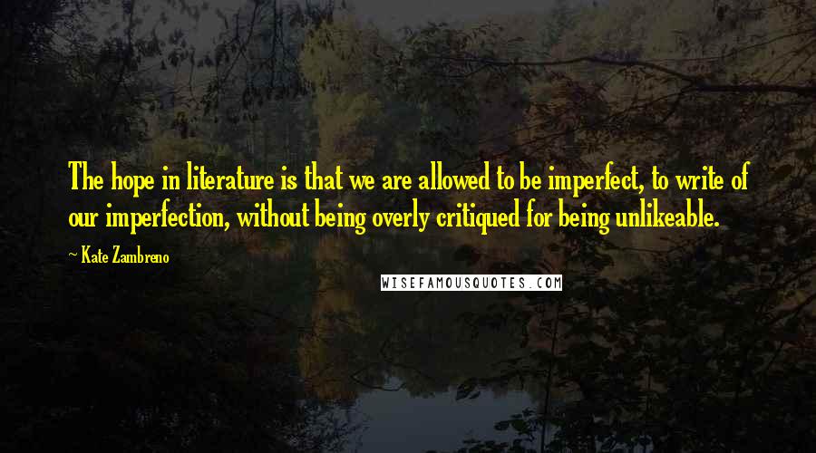 Kate Zambreno Quotes: The hope in literature is that we are allowed to be imperfect, to write of our imperfection, without being overly critiqued for being unlikeable.