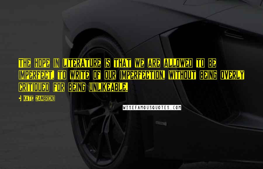 Kate Zambreno Quotes: The hope in literature is that we are allowed to be imperfect, to write of our imperfection, without being overly critiqued for being unlikeable.