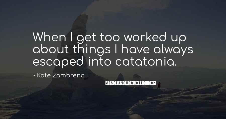 Kate Zambreno Quotes: When I get too worked up about things I have always escaped into catatonia.