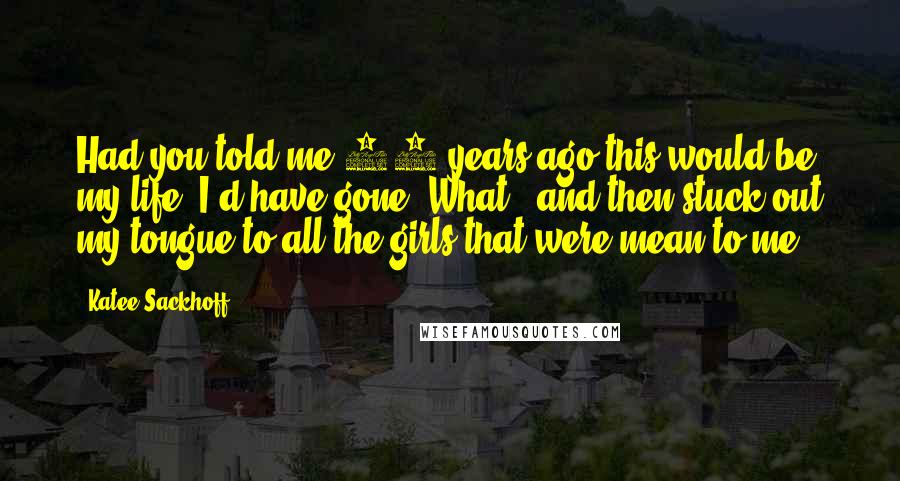 Katee Sackhoff Quotes: Had you told me 20 years ago this would be my life, I'd have gone "What?" and then stuck out my tongue to all the girls that were mean to me.