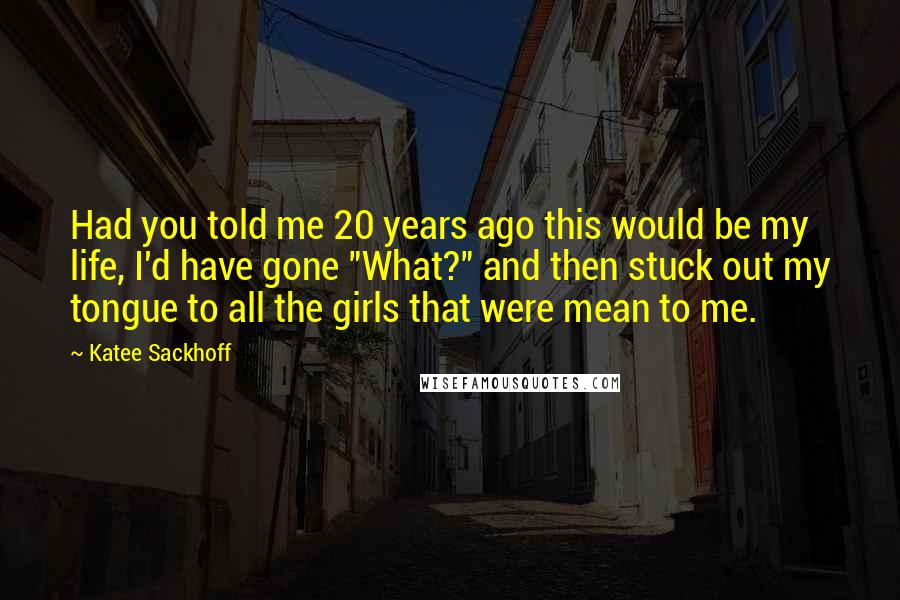 Katee Sackhoff Quotes: Had you told me 20 years ago this would be my life, I'd have gone "What?" and then stuck out my tongue to all the girls that were mean to me.