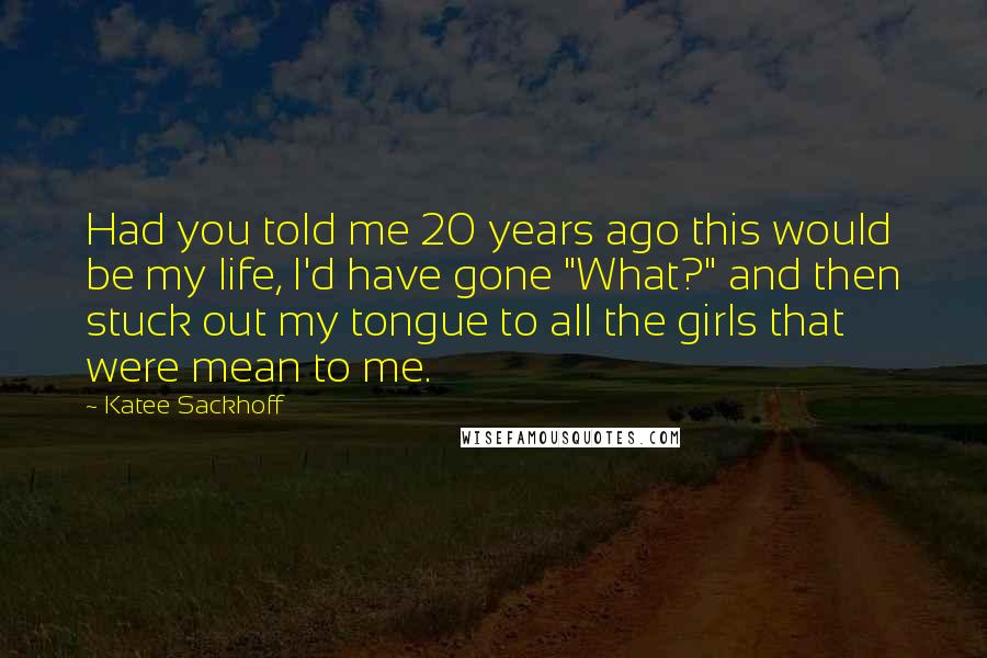 Katee Sackhoff Quotes: Had you told me 20 years ago this would be my life, I'd have gone "What?" and then stuck out my tongue to all the girls that were mean to me.