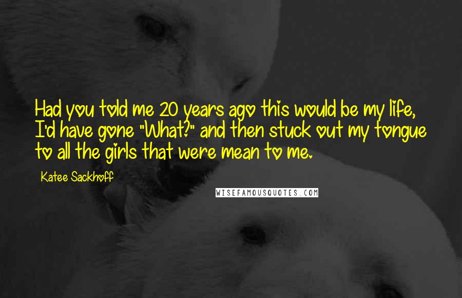 Katee Sackhoff Quotes: Had you told me 20 years ago this would be my life, I'd have gone "What?" and then stuck out my tongue to all the girls that were mean to me.